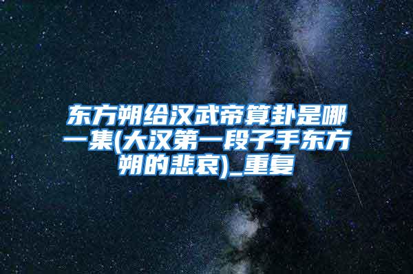 东方朔给汉武帝算卦是哪一集(大汉第一段子手东方朔的悲哀)_重复