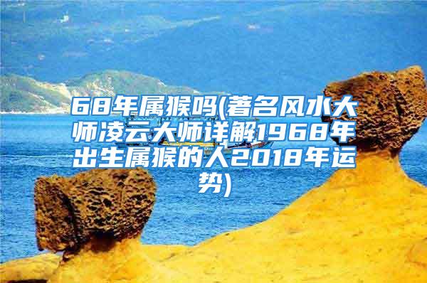 68年属猴吗(著名风水大师凌云大师详解1968年出生属猴的人2018年运势)