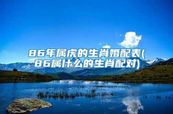 86年属虎的生肖婚配表(86属什么的生肖配对)