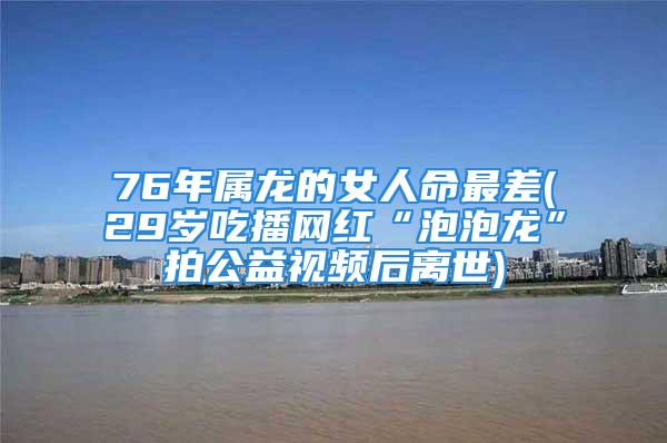 76年属龙的女人命最差(29岁吃播网红“泡泡龙”拍公益视频后离世)