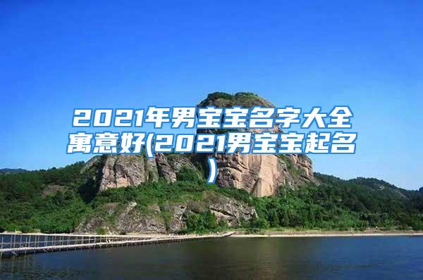 2021年男宝宝名字大全寓意好(2021男宝宝起名)