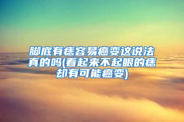 脚底有痣容易癌变这说法真的吗(看起来不起眼的痣却有可能癌变)