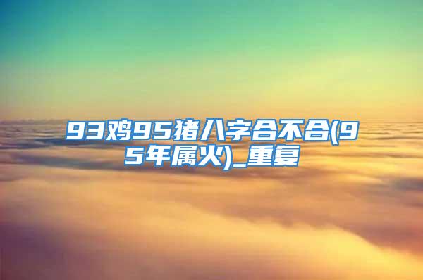 93鸡95猪八字合不合(95年属火)_重复