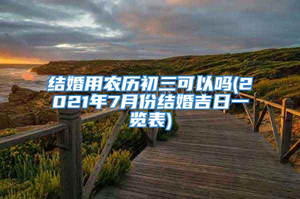 结婚用农历初三可以吗(2021年7月份结婚吉日一览表)