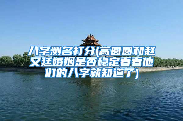 八字测名打分(高圆圆和赵又廷婚姻是否稳定看看他们的八字就知道了)