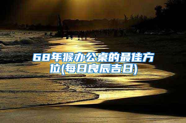 68年猴办公桌的最佳方位(每日良辰吉日)