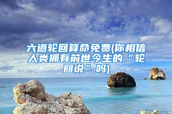 六道轮回算命免费(你相信人类拥有前世今生的“轮回说”吗)