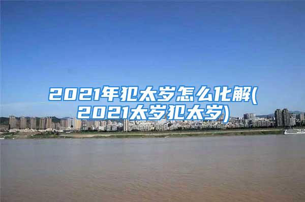 2021年犯太岁怎么化解(2021太岁犯太岁)