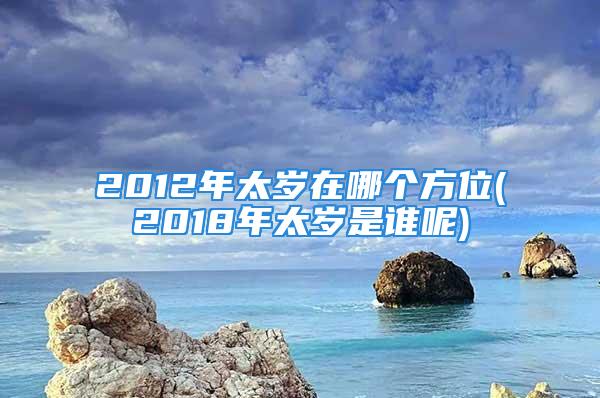 2012年太岁在哪个方位(2018年太岁是谁呢)