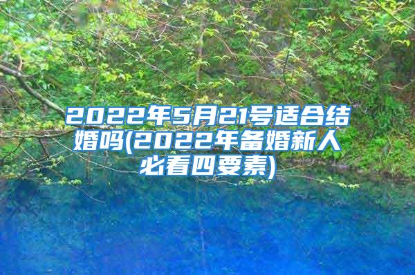 2022年5月21号适合结婚吗(2022年备婚新人必看四要素)