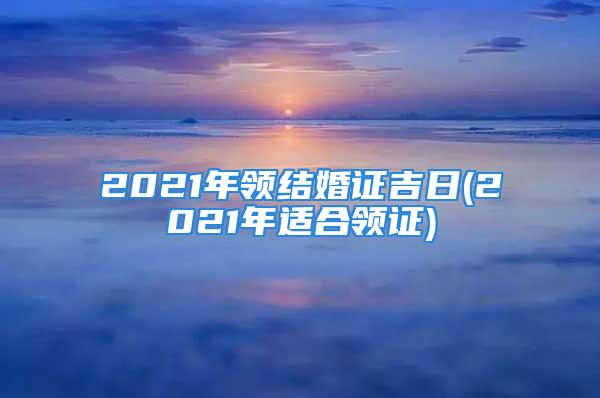 2021年领结婚证吉日(2021年适合领证)