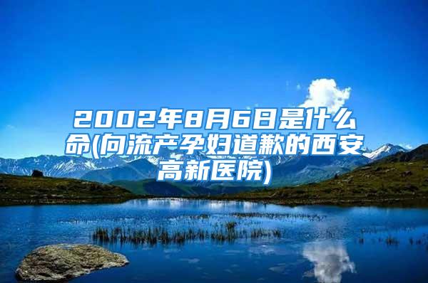 2002年8月6日是什么命(向流产孕妇道歉的西安高新医院)