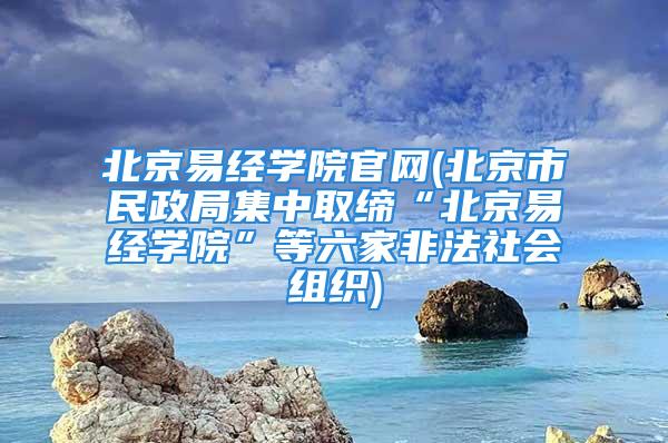 北京易经学院官网(北京市民政局集中取缔“北京易经学院”等六家非法社会组织)