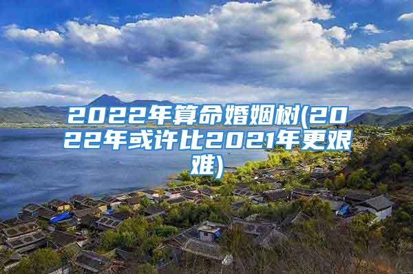 2022年算命婚姻树(2022年或许比2021年更艰难)