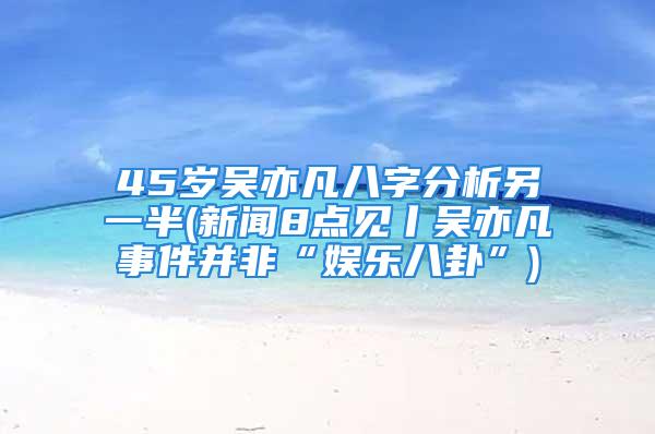 45岁吴亦凡八字分析另一半(新闻8点见丨吴亦凡事件并非“娱乐八卦”)