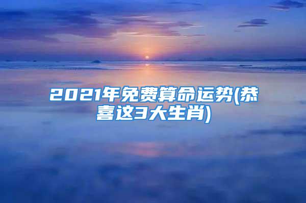 2021年免费算命运势(恭喜这3大生肖)