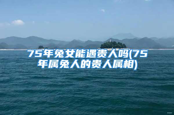 75年兔女能遇贵人吗(75年属兔人的贵人属相)