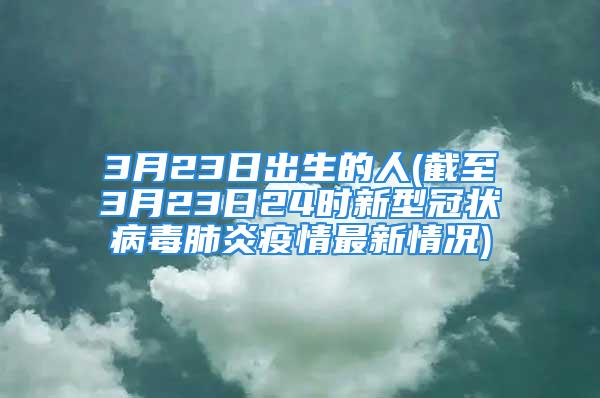 3月23日出生的人(截至3月23日24时新型冠状病毒肺炎疫情最新情况)