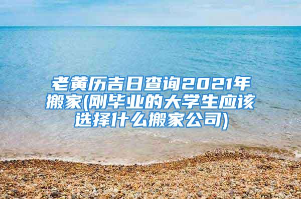 老黄历吉日查询2021年搬家(刚毕业的大学生应该选择什么搬家公司)