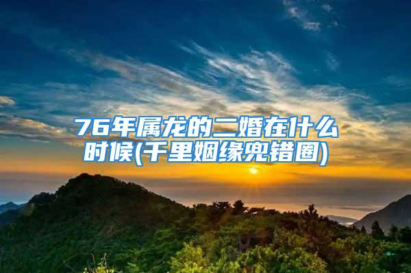 76年属龙的二婚在什么时候(千里姻缘兜错圈)