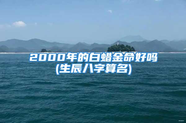 2000年的白蜡金命好吗(生辰八字算名)