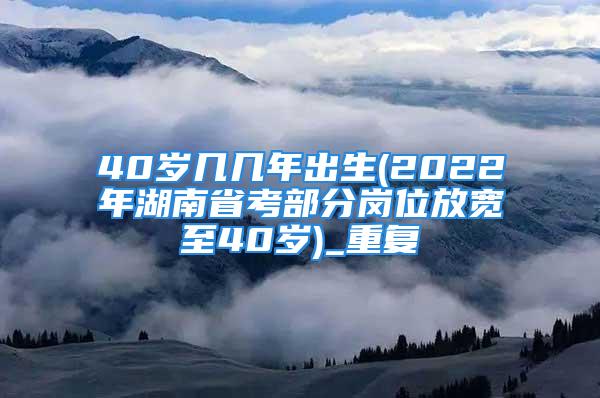 40岁几几年出生(2022年湖南省考部分岗位放宽至40岁)_重复