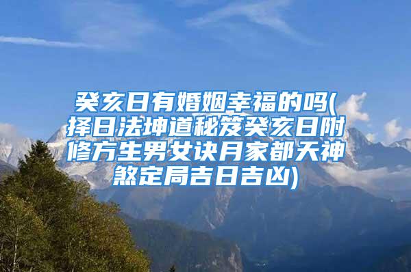 癸亥日有婚姻幸福的吗(择日法坤道秘笈癸亥日附修方生男女诀月家都天神煞定局吉日吉凶)