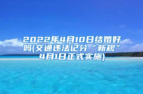 2022年4月10日结婚好吗(交通违法记分“新规”4月1日正式实施)