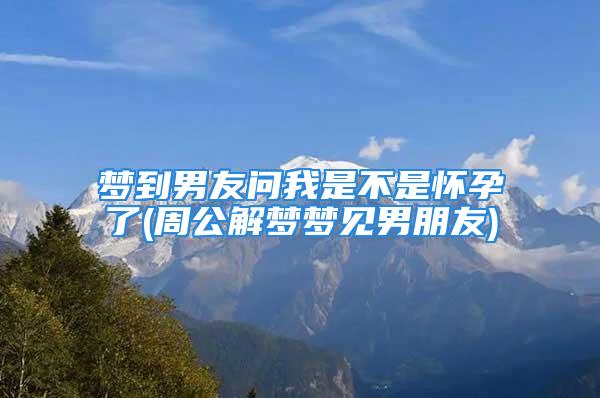 梦到男友问我是不是怀孕了(周公解梦梦见男朋友)