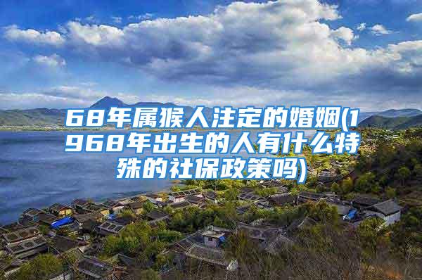 68年属猴人注定的婚姻(1968年出生的人有什么特殊的社保政策吗)