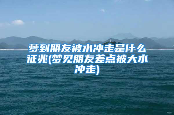 梦到朋友被水冲走是什么征兆(梦见朋友差点被大水冲走)