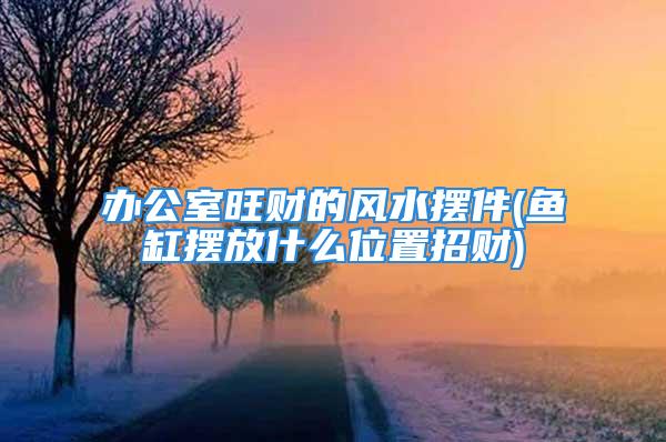 办公室旺财的风水摆件(鱼缸摆放什么位置招财)