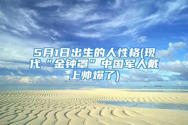 5月1日出生的人性格(现代“金钟罩”中国军人戴上帅爆了)