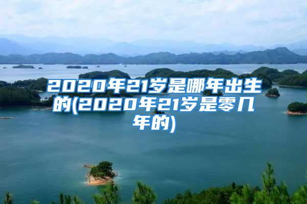 2020年21岁是哪年出生的(2020年21岁是零几年的)