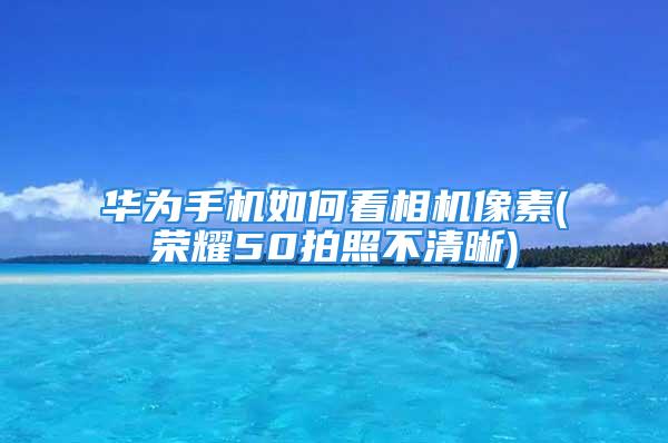 华为手机如何看相机像素(荣耀50拍照不清晰)