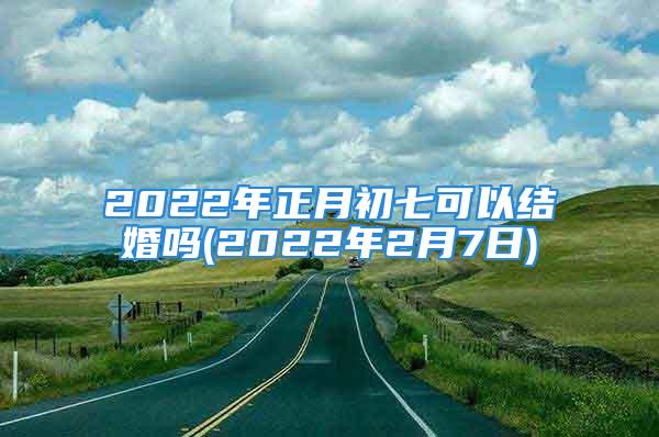 2022年正月初七可以结婚吗(2022年2月7日)