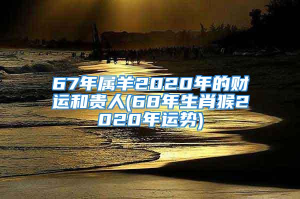 67年属羊2020年的财运和贵人(68年生肖猴2020年运势)