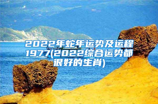 2022年蛇年运势及运程1977(2022综合运势都很好的生肖)