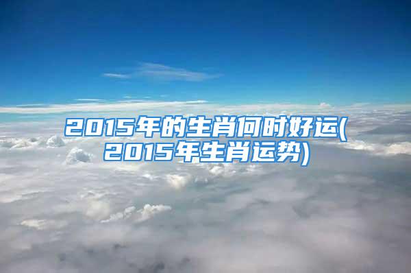 2015年的生肖何时好运(2015年生肖运势)