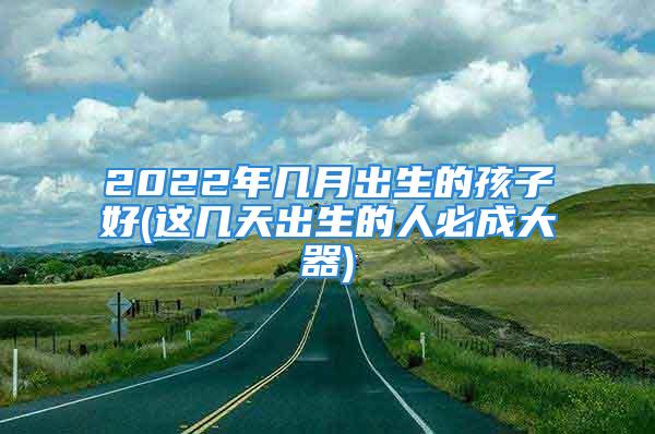 2022年几月出生的孩子好(这几天出生的人必成大器)