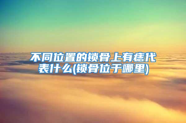 不同位置的锁骨上有痣代表什么(锁骨位于哪里)