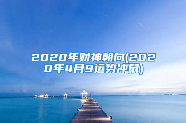 2020年财神朝向(2020年4月9运势冲鼠)