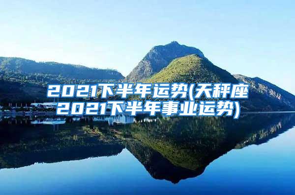 2021下半年运势(天秤座2021下半年事业运势)