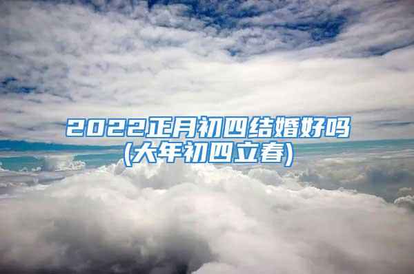 2022正月初四结婚好吗(大年初四立春)