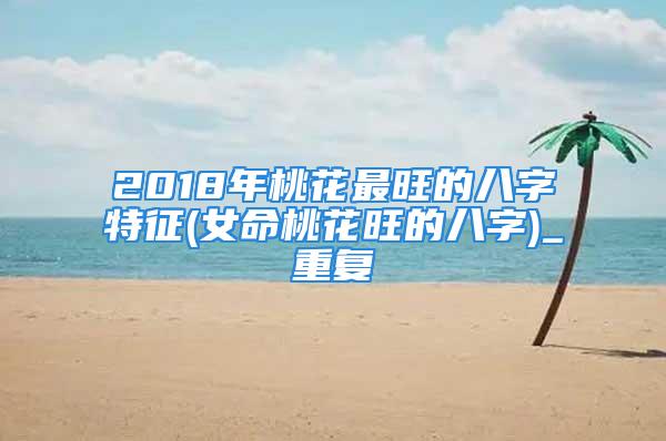 2018年桃花最旺的八字特征(女命桃花旺的八字)_重复