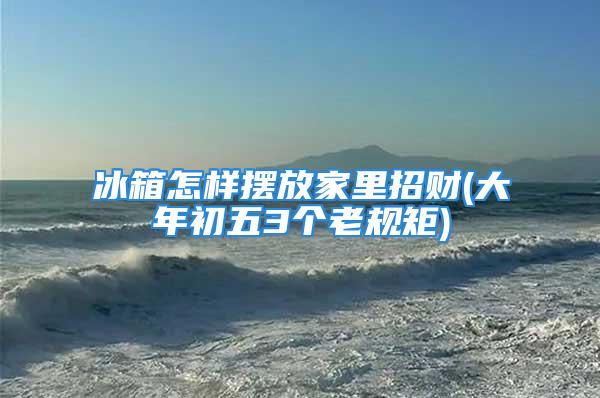 冰箱怎样摆放家里招财(大年初五3个老规矩)