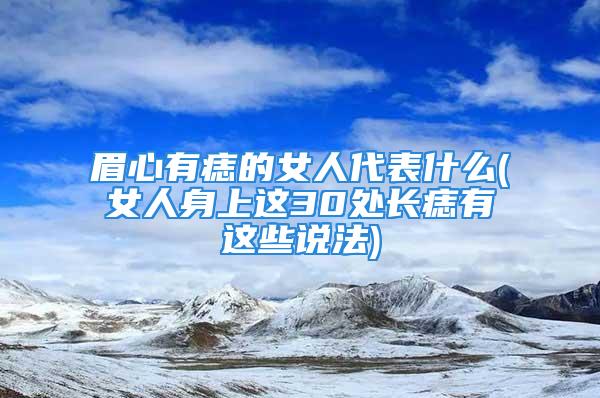 眉心有痣的女人代表什么(女人身上这30处长痣有这些说法)