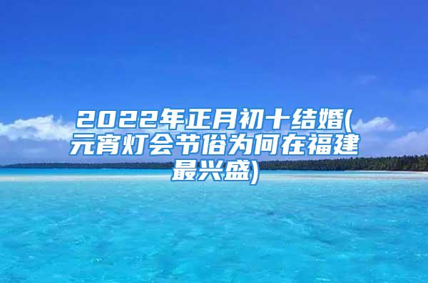 2022年正月初十结婚(元宵灯会节俗为何在福建最兴盛)