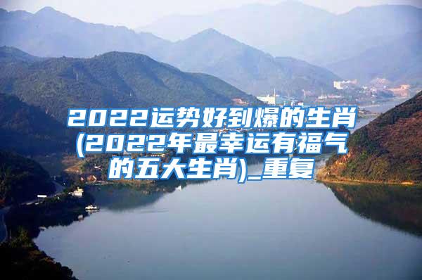 2022运势好到爆的生肖(2022年最幸运有福气的五大生肖)_重复