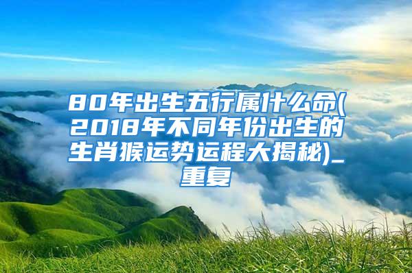 80年出生五行属什么命(2018年不同年份出生的生肖猴运势运程大揭秘)_重复